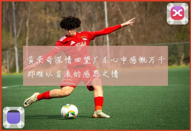 黄荣奇深情回望广东心中感慨万千却难以言表的感恩之情