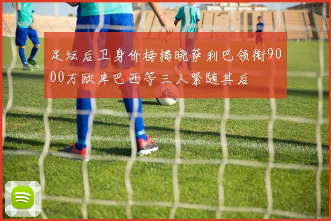 足坛后卫身价榜揭晓萨利巴领衔9000万欧库巴西等三人紧随其后