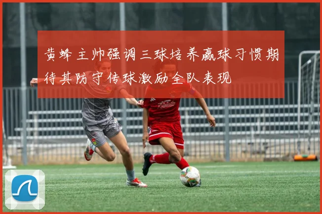 黄蜂主帅强调三球培养赢球习惯期待其防守传球激励全队表现