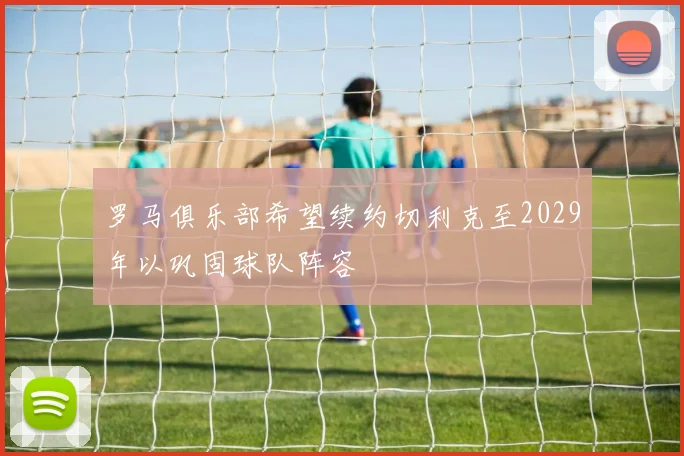罗马俱乐部希望续约切利克至2029年以巩固球队阵容