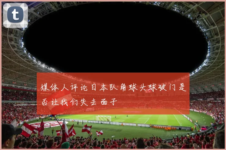 媒体人评论日本队角球头球破门是否让我们失去面子