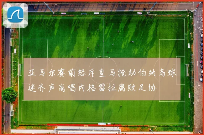 亚马尔赛前怒斥皇马抢劫伯纳乌球迷齐声高唱内格雷拉腐败足协
