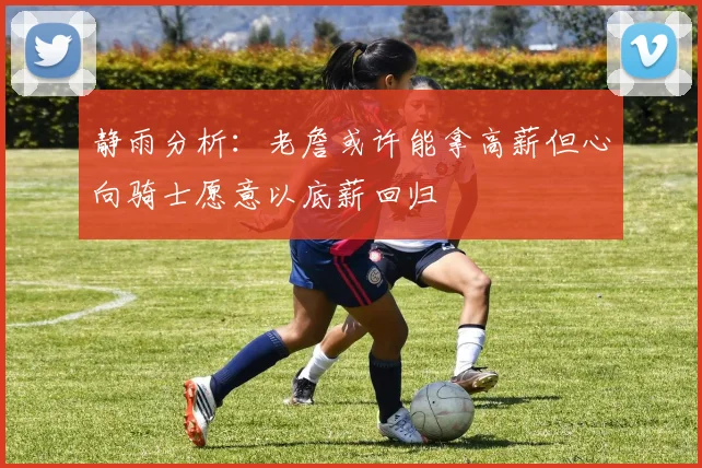 静雨分析：老詹或许能拿高薪但心向骑士愿意以底薪回归