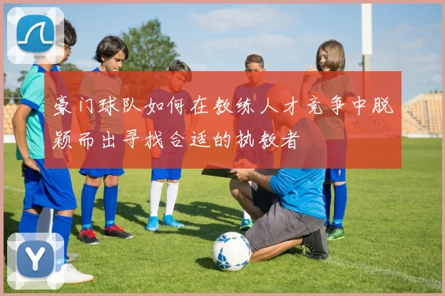 豪门球队如何在教练人才竞争中脱颖而出寻找合适的执教者