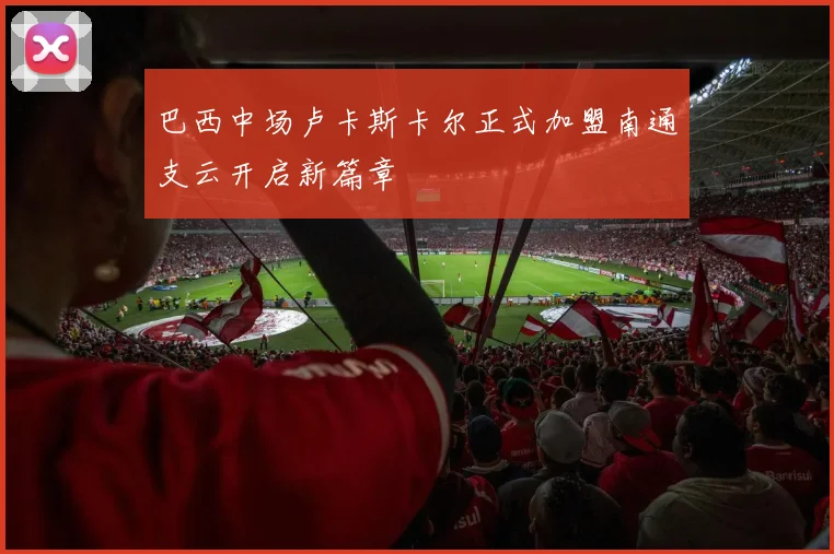 巴西中场卢卡斯卡尔正式加盟南通支云开启新篇章