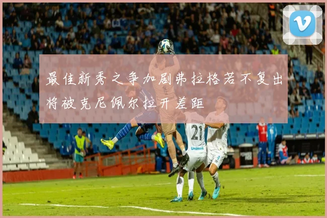 最佳新秀之争加剧弗拉格若不复出将被克尼佩尔拉开差距