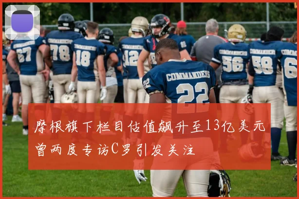摩根旗下栏目估值飙升至13亿美元曾两度专访C罗引发关注