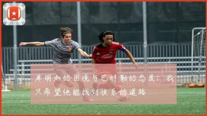 库明加的困境与巴特勒的态度：我只希望他能找到快乐的道路