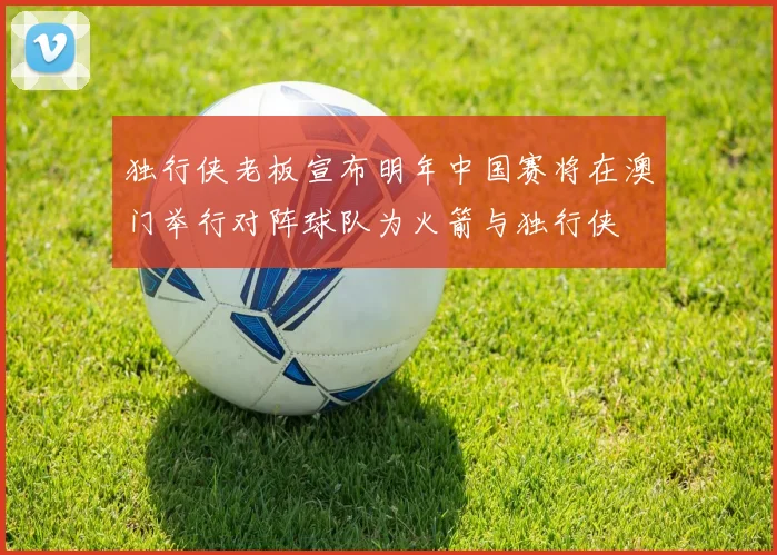 独行侠老板宣布明年中国赛将在澳门举行对阵球队为火箭与独行侠