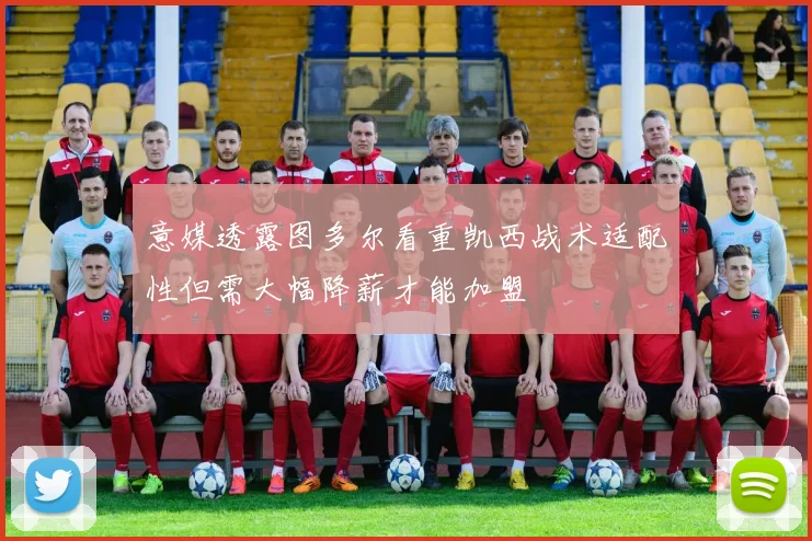 意媒透露图多尔看重凯西战术适配性但需大幅降薪才能加盟