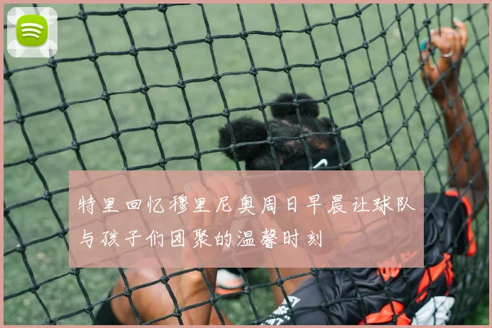 特里回忆穆里尼奥周日早晨让球队与孩子们团聚的温馨时刻