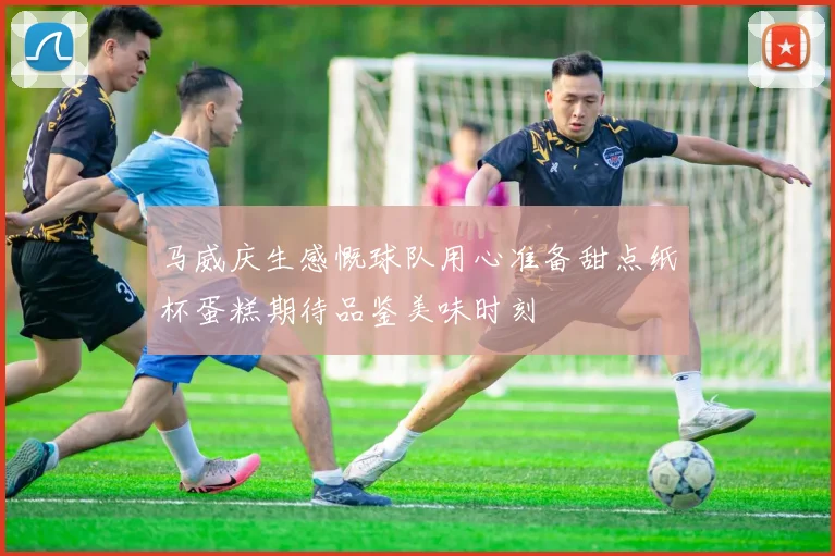 马威庆生感慨球队用心准备甜点纸杯蛋糕期待品鉴美味时刻