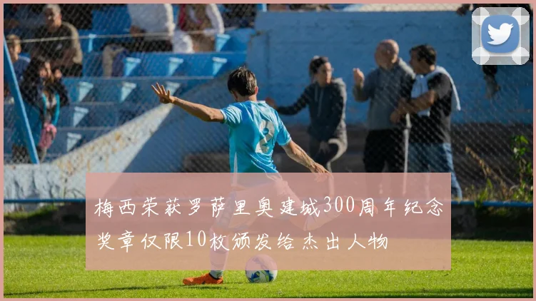 梅西荣获罗萨里奥建城300周年纪念奖章仅限10枚颁发给杰出人物