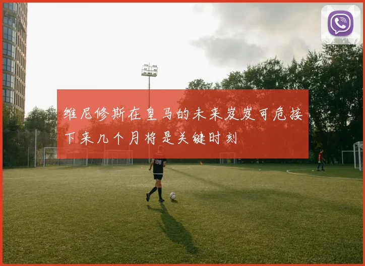 维尼修斯在皇马的未来岌岌可危接下来几个月将是关键时刻