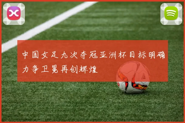 中国女足九次夺冠亚洲杯目标明确力争卫冕再创辉煌