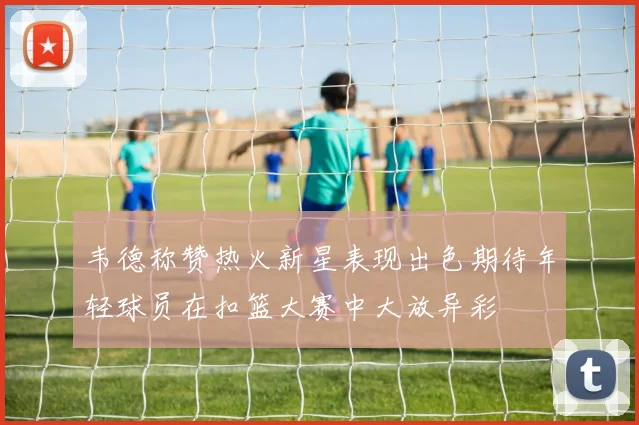 韦德称赞热火新星表现出色期待年轻球员在扣篮大赛中大放异彩